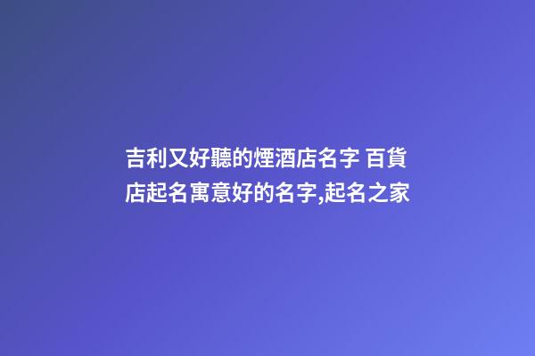 吉利又好聽的煙酒店名字 百貨店起名寓意好的名字,起名之家-第1張-店鋪起名-玄機派